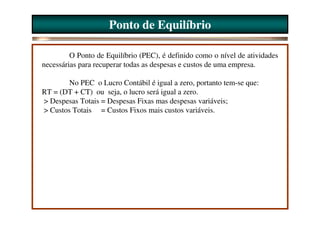 Ponto de Equilíbrio

         O Ponto de Equilíbrio (PEC), é definido como o nível de atividades
necessárias para recuperar todas as despesas e custos de uma empresa.

        No PEC o Lucro Contábil é igual a zero, portanto tem-se que:
RT = (DT + CT) ou seja, o lucro será igual a zero.
> Despesas Totais = Despesas Fixas mas despesas variáveis;
> Custos Totais = Custos Fixos mais custos variáveis.
 