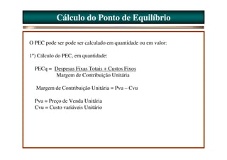 Cálculo do Ponto de Equilíbrio

O PEC pode ser pode ser calculado em quantidade ou em valor:

1º) Cálculo do PEC, em quantidade:

  PECq = Despesas Fixas Totais + Custos Fixos
         Margem de Contribuição Unitária

  Margem de Contribuição Unitária = Pvu – Cvu

  Pvu = Preço de Venda Unitária
  Cvu = Custo variáveis Unitário
 