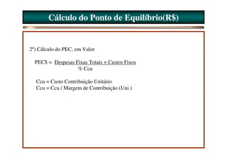 Cálculo do Ponto de Equilíbrio(R$)


2º) Cálculo do PEC, em Valor

  PEC$ = Despesas Fixas Totais + Custos Fixos
                   % Ccu

  Ccu = Custo Contribuição Unitário
  Ccu = Ccu / Margem de Contribuição (Uni.)
 