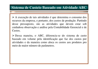 Sistema de Custeio Baseado em Atividade ABC

   A execução de tais atividades é que determina o consumo dos
recursos da empresa, e portanto, dos custos de produção. Partindo
desse pressuposto, são as atividades que devem estar sob
cuidadosa observação e análise pela Contabilidade Gerencial e de
Custos.
   Dessa maneira, o ABC, diferencia-se do sistema de custo
baseado em volume pela identificação que faz dos custos por
atividades e da maneira como aloca os custos aos produtos pro
meio de maior número de parâmetros.
 