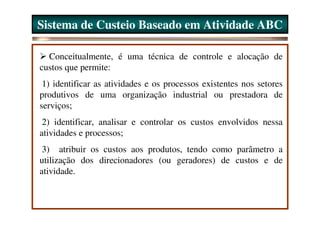 Sistema de Custeio Baseado em Atividade ABC

  Conceitualmente, é uma técnica de controle e alocação de
custos que permite:
 1) identificar as atividades e os processos existentes nos setores
produtivos de uma organização industrial ou prestadora de
serviços;
 2) identificar, analisar e controlar os custos envolvidos nessa
atividades e processos;
 3) atribuir os custos aos produtos, tendo como parâmetro a
utilização dos direcionadores (ou geradores) de custos e de
atividade.
 