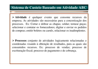 Sistema de Custeio Baseado em Atividade ABC

   Atividade é qualquer evento que consome recursos da
empresa. As atividades são necessárias para a concretização dos
processos. Ex: Cortar e dobrar as chapas; soldar; tornear peças;
selecionar e contatar os fornecedores; digitar e enviar os pedidos
de compras; emitir boletos ou carnês, relacionar os inadimplentes.


  Processos conjunto de atividades logicamente relacionadas e
coordenadas visando à obtenção de resultados, para as quais são
consumidos recursos. Ex: processo de vendas; processo de
escrituração fiscal; processo de pagamento e de cobrança.
 