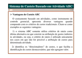 Sistema de Custeio Baseado em Atividade ABC

  Vantagens do Custeio ABC
  O custeamento baseado em atividades, como instrumento de
controle gerencial, apresenta diversas vantagens quando
comparado com os critérios de custos tradicionais. Citam-se como
exemplos as seguintes vantagens:
   1) o sistema ABC somente utiliza critérios de rateio como
última alternativa no que consiste na atribuição de gastos indiretos
às atividades, ou seja, o critério de rateio é utilizado unicamente
nos casos em que não for possível a atribuição de custos para
determinada atividade.
  2) identifica os “direcionadores” de custos, o que facilita a
identificação de custos desnecessários, que não agregam valor.
 