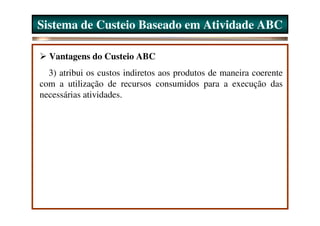 Sistema de Custeio Baseado em Atividade ABC

  Vantagens do Custeio ABC
  3) atribui os custos indiretos aos produtos de maneira coerente
com a utilização de recursos consumidos para a execução das
necessárias atividades.
 