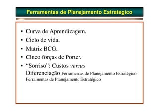 Ferramentas de Planejamento Estratégico


•   Curva de Aprendizagem.
•   Ciclo de vida.
•   Matriz BCG.
•   Cinco forças de Porter.
•   “Sorriso”: Custos versus
    Diferenciação Ferramentas de Planejamento Estratégico
    Ferramentas de Planejamento Estratégico
 