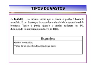 TIPOS DE GASTOS

-> GANHO: Da mesma forma que a perda, o ganho é bastante
aleatório. É um lucro que independente da atividade operacional da
empresa. Tanto a perda quanto o ganho refletem no PL,
diminuindo ou aumentando o lucro no DRE.


                              Exemplos:
   Ganhos monetários;
   Venda de um imobilizado acima do seu custo.
 