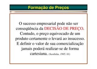 Formação de Preços


  O sucesso empresarial pode não ser
conseqüência da DECISÃO DE PREÇO.
   Contudo, o preço equivocado de um
produto certamente o levará ao insucesso.
 E definir o valor de sua comercialização
    jamais poderá realizar-se de forma
         cartesiana. (Sardinha, 1995: 01)
 
