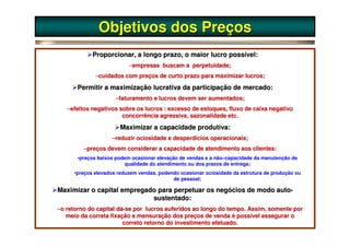 Objetivos dos Preços
            Proporcionar, a longo prazo, o maior lucro possível:
                          –empresas buscam a perpetuidade;
             –cuidados com preços de curto prazo para maximizar lucros;

       Permitir a maximização lucrativa da participação de mercado:
                     –faturamento e lucros devem ser aumentados;
   –efeitos negativos sobre os lucros : excesso de estoques, fluxo de caixa negativo
                                                                   de
                       concorrência agressiva, sazonalidade etc.

                       Maximizar a capacidade produtiva:
                    –reduzir ociosidade e desperdícios operacionais;
         –preços devem considerar a capacidade de atendimento aos clientes:
                                                                  clientes:
       •preços baixos podem ocasionar elevação de vendas e a não–capacidade da manutenção de
                         qualidade do atendimento ou dos prazos de entrega;
     •preços elevados reduzem vendas, podendo ocasionar ociosidade da estrutura de produção ou
                                           de pessoal;

Maximizar o capital empregado para perpetuar os negócios de modo auto-
                            sustentado:
–o retorno do capital dá-se por lucros auferidos ao longo do tempo. Assim, somente por
                      dá-
   meio da correta fixação e mensuração dos preços de venda é possível assegurar o
                                                                 possível
                        correto retorno do investimento efetuado.
 