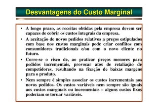 Desvantagens do Custo Marginal

• A longo prazo, as receitas obtidas pela empresa devem ser
  capazes de cobrir os custos integrais da empresa.
• A aceitação de novos pedidos relativos a preços estipulados
  com base nos custos marginais pode criar conflitos com
  consumidores tradicionais e/ou com o novo cliente no
  futuro.
• Corre-se o risco de, ao praticar preços menores para
  pedidos incrementais, provocar atos de retaliação de
  competidores, resultando na fixação de baixas margens
  para o produto.
• Nem sempre é simples associar os custos incrementais aos
  novos pedidos. Os custos variáveis nem sempre são iguais
  aos custos marginais ou incrementais – alguns custos fixos
  poderiam se tornar variáveis.
 