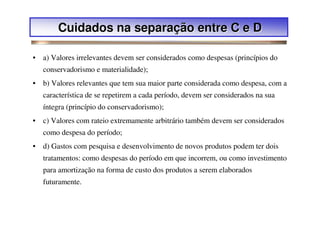 Cuidados na separação entre C e D

• a) Valores irrelevantes devem ser considerados como despesas (princípios do
   conservadorismo e materialidade);
• b) Valores relevantes que tem sua maior parte considerada como despesa, com a
   característica de se repetirem a cada período, devem ser considerados na sua
   íntegra (princípio do conservadorismo);
• c) Valores com rateio extremamente arbitrário também devem ser considerados
   como despesa do período;
• d) Gastos com pesquisa e desenvolvimento de novos produtos podem ter dois
   tratamentos: como despesas do período em que incorrem, ou como investimento
   para amortização na forma de custo dos produtos a serem elaborados
   futuramente.
 