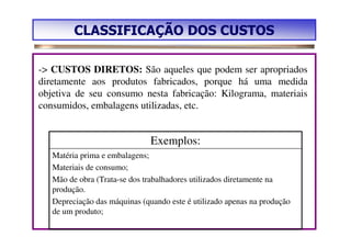 CLASSIFICAÇÃO DOS CUSTOS

-> CUSTOS DIRETOS: São aqueles que podem ser apropriados
diretamente aos produtos fabricados, porque há uma medida
objetiva de seu consumo nesta fabricação: Kilograma, materiais
consumidos, embalagens utilizadas, etc.


                               Exemplos:
   Matéria prima e embalagens;
   Materiais de consumo;
   Mão de obra (Trata-se dos trabalhadores utilizados diretamente na
   produção.
   Depreciação das máquinas (quando este é utilizado apenas na produção
   de um produto;
 