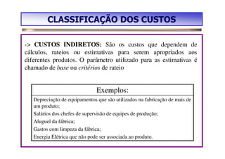 CLASSIFICAÇÃO DOS CUSTOS

-> CUSTOS INDIRETOS: São os custos que dependem de
cálculos, rateios ou estimativas para serem apropriados aos
diferentes produtos. O parâmetro utilizado para as estimativas é
chamado de base ou critérios de rateio


                               Exemplos:
   Depreciação de equipamentos que são utilizados na fabricação de mais de
   um produto;
   Salários dos chefes de supervisão de equipes de produção;
   Aluguel da fábrica;
   Gastos com limpeza da fábrica;
   Energia Elétrica que não pode ser associada ao produto.
 