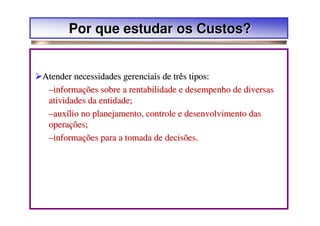 Por que estudar os Custos?


Atender necessidades gerenciais de três tipos:
 –informações sobre a rentabilidade e desempenho de diversas
 atividades da entidade;
 –auxílio no planejamento, controle e desenvolvimento das
 operações;
 –informações para a tomada de decisões.
 