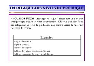 EM RELAÇÃO AOS NÍVEIS DE PRODUÇÃO

-> CUSTOS FIXOS: São aqueles cujos valores são os mesmos
qualquer que seja o volume de produção. Observe que são fixos
em relação ao volume de produção, mas podem variar de valor no
decorrer do tempo.


                               Exemplos:
  Aluguel da fábrica;
  Imposto predial;
  Prêmios de Seguros;
  Salários de vigias e porteiros da fábrica;
  Salários e encargos do supervisor da fábrica.
 
