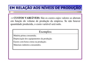 EM RELAÇÃO AOS NÍVEIS DE PRODUÇÃO

-> CUSTOS VARIÁVEIS: São os custos cujos valores se alteram
em função do volume de produção da empresa. Se não houver
quantidade produzida, o custo variável será nulo.


                             Exemplos:
  Matéria prima consumida;
  Depreciação dos equipamentos da produção;
  Gastos com horas extras na produção;
  Materiais indiretos consumidos.
 