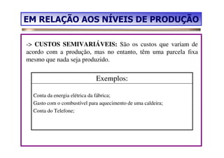 EM RELAÇÃO AOS NÍVEIS DE PRODUÇÃO

-> CUSTOS SEMIVARIÁVEIS: São os custos que variam de
acordo com a produção, mas no entanto, têm uma parcela fixa
mesmo que nada seja produzido.


                             Exemplos:

  Conta da energia elétrica da fábrica;
  Gasto com o combustível para aquecimento de uma caldeira;
  Conta do Telefone;
 