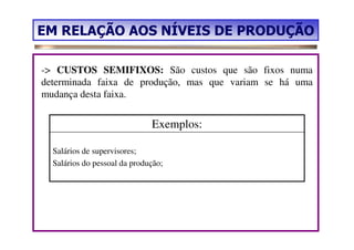 EM RELAÇÃO AOS NÍVEIS DE PRODUÇÃO

-> CUSTOS SEMIFIXOS: São custos que são fixos numa
determinada faixa de produção, mas que variam se há uma
mudança desta faixa.


                              Exemplos:

  Salários de supervisores;
  Salários do pessoal da produção;
 