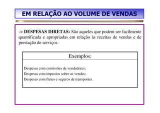 EM RELAÇÃO AO VOLUME DE VENDAS

-> DESPESAS DIRETAS: São aqueles que podem ser facilmente
quantificada e apropriadas em relação às receitas de vendas e de
prestação de serviços.


                               Exemplos:

  Despesas com comissões de vendedores;
  Despesas com impostos sobre as vendas;
  Despesas com fretes e seguros de transportes.
 