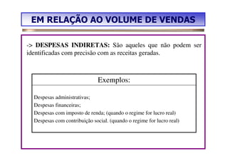 EM RELAÇÃO AO VOLUME DE VENDAS

-> DESPESAS INDIRETAS: São aqueles que não podem ser
identificadas com precisão com as receitas geradas.



                               Exemplos:

  Despesas administrativas;
  Despesas financeiras;
  Despesas com imposto de renda; (quando o regime for lucro real)
  Despesas com contribuição social. (quando o regime for lucro real)
 