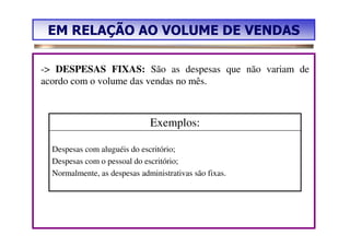 EM RELAÇÃO AO VOLUME DE VENDAS

-> DESPESAS FIXAS: São as despesas que não variam de
acordo com o volume das vendas no mês.



                              Exemplos:

  Despesas com aluguéis do escritório;
  Despesas com o pessoal do escritório;
  Normalmente, as despesas administrativas são fixas.
 