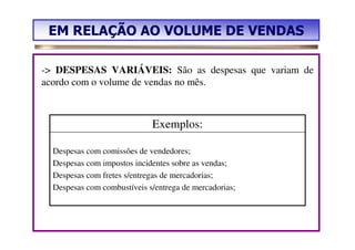 EM RELAÇÃO AO VOLUME DE VENDAS

-> DESPESAS VARIÁVEIS: São as despesas que variam de
acordo com o volume de vendas no mês.



                             Exemplos:

  Despesas com comissões de vendedores;
  Despesas com impostos incidentes sobre as vendas;
  Despesas com fretes s/entregas de mercadorias;
  Despesas com combustíveis s/entrega de mercadorias;
 