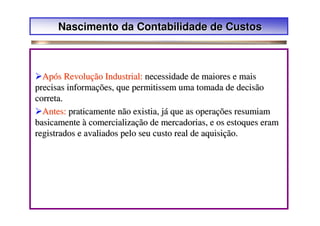 Nascimento da Contabilidade de Custos



  Após Revolução Industrial: necessidade de maiores e mais
precisas informações, que permitissem uma tomada de decisão
correta.
  Antes: praticamente não existia, já que as operações resumiam
basicamente à comercialização de mercadorias, e os estoques eram
registrados e avaliados pelo seu custo real de aquisição.
 