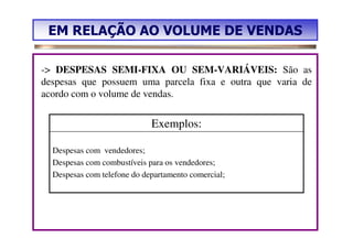 EM RELAÇÃO AO VOLUME DE VENDAS

-> DESPESAS SEMI-FIXA OU SEM-VARIÁVEIS: São as
despesas que possuem uma parcela fixa e outra que varia de
acordo com o volume de vendas.


                             Exemplos:

  Despesas com vendedores;
  Despesas com combustíveis para os vendedores;
  Despesas com telefone do departamento comercial;
 