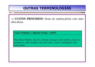 OUTRAS TERMINOLOGIAS

-> CUSTOS PRIMÁRIOS: Soma da matéria-prima com mão-
obra-direta.


  Custo Primário = Matéria Prima + MOD

  Para Eliseu Martins, não são a mesma coisa que custos diretos, já que no
  primário só estão incluídos estes dois itens. Assim a embalagem é um
  custo direto.
 