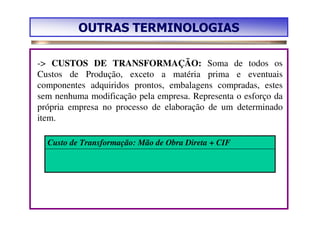OUTRAS TERMINOLOGIAS

-> CUSTOS DE TRANSFORMAÇÃO: Soma de todos os
Custos de Produção, exceto a matéria prima e eventuais
componentes adquiridos prontos, embalagens compradas, estes
sem nenhuma modificação pela empresa. Representa o esforço da
própria empresa no processo de elaboração de um determinado
item.

  Custo de Transformação: Mão de Obra Direta + CIF
 