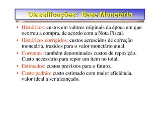 Classificações: Base Monetária
• Históricos: custos em valores originais da época em que
  ocorreu a compra, de acordo com a Nota Fiscal.
• Históricos corrigidos: custos acrescidos de correção
  monetária, trazidos para o valor monetário atual.
• Correntes: também denominados custos de reposição.
  Custo necessário para repor um item no total.
• Estimados: custos previstos para o futuro.
• Custo padrão: custo estimado com maior eficiência,
  valor ideal a ser alcançado.
 