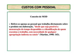 CUSTOS COM PESSOAL


                     Conceito de MOD


  Refere-se apenas ao pessoal que trabalha diretamente sobre
o produto em elaboração, "desde que seja possível a
mensuração do tempo despendido e a identificação de quem
executou o trabalho, sem necessidade de qualquer
apropriação indireta ou rateio" (Martins, 1998: 143).
 