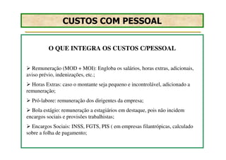 CUSTOS COM PESSOAL


          O QUE INTEGRA OS CUSTOS C/PESSOAL


  Remuneração (MOD + MOI): Engloba os salários, horas extras, adicionais,
aviso prévio, indenizações, etc.;
  Horas Extras: caso o montante seja pequeno e incontrolável, adicionado a
remuneração;
  Pró-labore: remuneração dos dirigentes da empresa;
  Bola estágio: remuneração a estagiários em destaque, pois não incidem
encargos sociais e provisões trabalhistas;
  Encargos Sociais: INSS, FGTS, PIS ( em empresas filantrópicas, calculado
sobre a folha de pagamento;
 