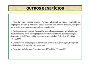 OUTROS BENEFÍCIOS


   Previsão para licença-prêmio: Período adicional de férias conferido ao
empregado assíduo e dedicado, a cada cinco ou dez anos de trabalho, que pode
ser trocado pelo montante equivalente em dinheiro;
   Participação nos Lucros: Concedida segundo normas gerais aplicáveis, sem
discriminação a todos os empregados que se encontrem na mesma condição.
(instituída pela CF em 1988 e regulamentada pela Lei Federal nº 10.101 de
19/12/2000;
   Gratificações à Empregados. Benefícios c/pessoal: Alimentação, transporte,
assistência médica/social e treinamento;
  Provisões trabalhistas: Provisões para 13° c/ES e Férias c/ES.
 