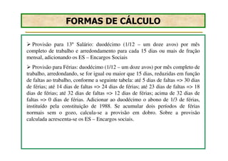 FORMAS DE CÁLCULO

  Provisão para 13º Salário: duodécimo (1/12 – um doze avos) por mês
completo de trabalho e arredondamento para cada 15 dias ou mais de fração
mensal, adicionando os ES – Encargos Sociais
   Provisão para Férias: duodécimo (1/12 – um doze avos) por mês completo de
trabalho, arredondando, se for igual ou maior que 15 dias, reduzidas em função
de faltas ao trabalho, conforme a seguinte tabela: até 5 dias de faltas => 30 dias
de férias; até 14 dias de faltas => 24 dias de férias; até 23 dias de faltas => 18
dias de férias; até 32 dias de faltas => 12 dias de férias; acima de 32 dias de
faltas => 0 dias de férias. Adicionar ao duodécimo o abono de 1/3 de férias,
instituído pela constituição de 1988. Se acumular dois períodos de férias
normais sem o gozo, calcula-se a provisão em dobro. Sobre a provisão
calculada acrescenta-se os ES – Encargos sociais.
 