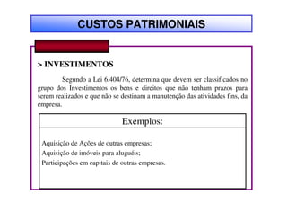 CUSTOS PATRIMONIAIS


> INVESTIMENTOS
         Segundo a Lei 6.404/76, determina que devem ser classificados no
grupo dos Investimentos os bens e direitos que não tenham prazos para
serem realizados e que não se destinam a manutenção das atividades fins, da
empresa.

                              Exemplos:

 Aquisição de Ações de outras empresas;
 Aquisição de imóveis para aluguéis;
 Participações em capitais de outras empresas.
 