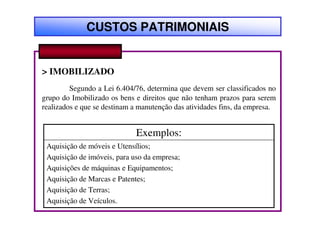 CUSTOS PATRIMONIAIS


> IMOBILIZADO
         Segundo a Lei 6.404/76, determina que devem ser classificados no
grupo do Imobilizado os bens e direitos que não tenham prazos para serem
realizados e que se destinam a manutenção das atividades fins, da empresa.


                             Exemplos:
 Aquisição de móveis e Utensílios;
 Aquisição de imóveis, para uso da empresa;
 Aquisições de máquinas e Equipamentos;
 Aquisição de Marcas e Patentes;
 Aquisição de Terras;
 Aquisição de Veículos.
 