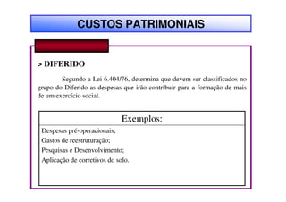 CUSTOS PATRIMONIAIS


> DIFERIDO
        Segundo a Lei 6.404/76, determina que devem ser classificados no
grupo do Diferido as despesas que irão contribuir para a formação de mais
de um exercício social.


                              Exemplos:
 Despesas pré-operacionais;
 Gastos de reestruturação;
 Pesquisas e Desenvolvimento;
 Aplicação de corretivos do solo.
 