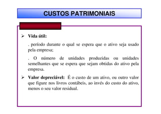 CUSTOS PATRIMONIAIS


Vida útil:
. período durante o qual se espera que o ativo seja usado
pela empresa;
. O número de unidades produzidas ou unidades
semelhantes que se espera que sejam obtidas do ativo pela
empresa.
Valor depreciável: É o custo de um ativo, ou outro valor
que figure nos livros contábeis, ao invés do custo do ativo,
menos o seu valor residual.
 