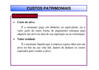 CUSTOS PATRIMONIAIS


Custo do ativo
    É o montante pago em dinheiro ou equivalente, ou o
valor justo da outra forma de pagamento entregue para
adquirir um ativo na data de sua aquisição ou na construção;
Valor residual:
    É o montante líquido que a empresa espera obter por um
ativo no fim da sua vida útil, depois de deduzir os custos
esperados para vender o ativo.
 