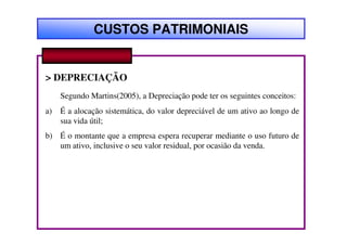 CUSTOS PATRIMONIAIS


> DEPRECIAÇÃO
     Segundo Martins(2005), a Depreciação pode ter os seguintes conceitos:
a)   É a alocação sistemática, do valor depreciável de um ativo ao longo de
     sua vida útil;
b) É o montante que a empresa espera recuperar mediante o uso futuro de
   um ativo, inclusive o seu valor residual, por ocasião da venda.
 