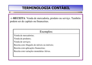 TERMINOLOGIA CONTÁBIL

-> RECEITA: Venda de mercadoria, produto ou serviço. Também
podem ser de capitais ou financeiras.


                              Exemplos:
   Venda de mercadorias;
   Venda de produtos;
   Venda de serviços;
   Receita com Aluguéis de móveis ou imóveis;
   Receita com aplicações financeiras;
   Receita com variações monetárias Ativas.
 