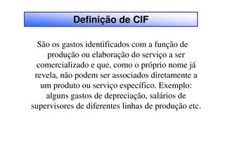 Definição de CIF

  São os gastos identificados com a função de
    produção ou elaboração do serviço a ser
  comercializado e que, como o próprio nome já
 revela, não podem ser associados diretamente a
   um produto ou serviço específico. Exemplo:
    alguns gastos de depreciação, salários de
supervisores de diferentes linhas de produção etc.
 