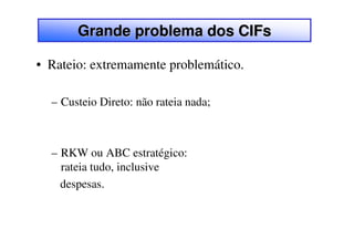 Grande problema dos CIFs

• Rateio: extremamente problemático.

  – Custeio Direto: não rateia nada;



  – RKW ou ABC estratégico:
    rateia tudo, inclusive
    despesas.
 