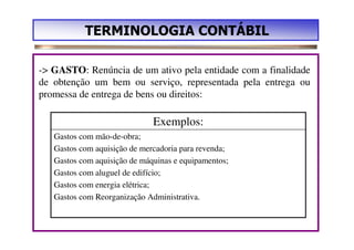 TERMINOLOGIA CONTÁBIL

-> GASTO: Renúncia de um ativo pela entidade com a finalidade
de obtenção um bem ou serviço, representada pela entrega ou
promessa de entrega de bens ou direitos:

                              Exemplos:
   Gastos com mão-de-obra;
   Gastos com aquisição de mercadoria para revenda;
   Gastos com aquisição de máquinas e equipamentos;
   Gastos com aluguel de edifício;
   Gastos com energia elétrica;
   Gastos com Reorganização Administrativa.
 