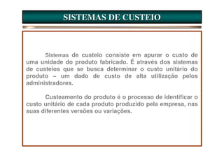 SISTEMAS DE CUSTEIO



      Sistemas de custeio consiste em apurar o custo de
uma unidade do produto fabricado. É através dos sistemas
de custeios que se busca determinar o custo unitário do
produto – um dado de custo de alta utilização pelos
administradores.

      Custeamento do produto é o processo de identificar o
custo unitário de cada produto produzido pela empresa, nas
suas diferentes versões ou variações.
 