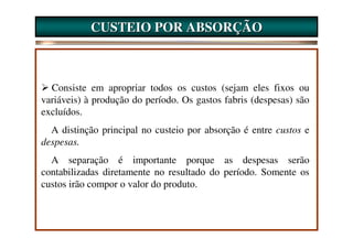 CUSTEIO POR ABSORÇÃO



  Consiste em apropriar todos os custos (sejam eles fixos ou
variáveis) à produção do período. Os gastos fabris (despesas) são
excluídos.
  A distinção principal no custeio por absorção é entre custos e
despesas.
  A separação é importante porque as despesas serão
contabilizadas diretamente no resultado do período. Somente os
custos irão compor o valor do produto.
 