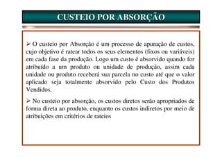 CUSTEIO POR ABSORÇÃO


   O custeio por Absorção é um processo de apuração de custos,
cujo objetivo é ratear todos os seus elementos (fixos ou variáveis)
em cada fase da produção. Logo um custo é absorvido quando for
atribuído a um produto ou unidade de produção, assim cada
unidade ou produto receberá sua parcela no custo até que o valor
aplicado seja totalmente absorvido pelo Custo dos Produtos
Vendidos.
   No custeio por absorção, os custos diretos serão apropriados de
forma direta ao produto, enquanto os custos indiretos por meio de
atribuições em critérios de rateios
 