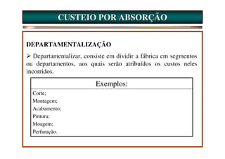 CUSTEIO POR ABSORÇÃO


DEPARTAMENTALIZAÇÃO
   Departamentalizar, consiste em dividir a fábrica em segmentos
ou departamentos, aos quais serão atribuídos os custos neles
incorridos.
                          Exemplos:
  Corte;
  Montagem;
  Acabamento;
  Pintura;
  Moagem;
  Perfuração.
 