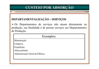 CUSTEIO POR ABSORÇÃO


DEPARTAMENTALIZAÇÃO – SERVIÇOS
  Os Departamentos de serviços não atuam diretamente na
produção, sua finalidade é de prestar serviços aos Departamentos
de Produção.
                              Exemplos:
  Manutenção;
  Limpeza;
  Expedição;
  Almoxarifado;
  Administração Geral da Fábrica;
 