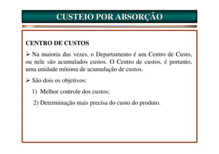 CUSTEIO POR ABSORÇÃO


CENTRO DE CUSTOS
  Na maioria das vezes, o Departamento é um Centro de Custo,
ou nele são acumulados custos. O Centro de custos, é portanto,
uma unidade mínima de acumulação de custos.
  São dois os objetivos:
  1) Melhor controle dos custos;
  2) Determinação mais precisa do custo do produto.
 